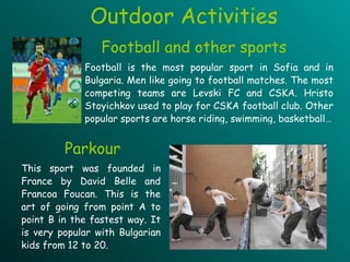 Football and other sports   Football is the most popular sport in Sofia and in Bulgaria. Men like going to football matches. The most competing teams are Levski FC and CSKA. Hristo Stoyichkov used to play for CSKA football club. Other popular sports are horse riding, swimming, basketball… Parkour This sport was founded in France by David Belle and Francoa Foucan. This is the art of going from point A to point B in the fastest way. It is very popular with Bulgarian kids from 12 to 20.  Outdoor Activities 