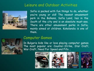 Leisure and Outdoor Activities Sofia is packed with fun things to do, whether you’re young or old! The newest amusement park in the Balkans, Sofia Land, lies in the South of the city and is an absolute must-see. There are other amusement parks in Sofia, mainly aimed at children. Kokolandia is one of them. Computer Games In Bulgaria kids like or love playing computer games. The most popular are: Counter-Strike, Star Craft, War Craft, Need For Speed and Fifa … 