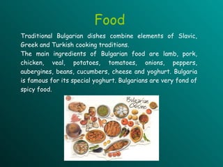 Traditional Bulgarian dishes combine elements of Slavic, Greek and Turkish cooking traditions.  The main ingredients of Bulgarian food are lamb, pork, chicken, veal, potatoes, tomatoes, onions, peppers,  aubergines , beans, cucumbers, cheese and yoghurt. Bulgaria is famous for its special yoghurt. Bulgarians are very fond of spicy food.   Food 