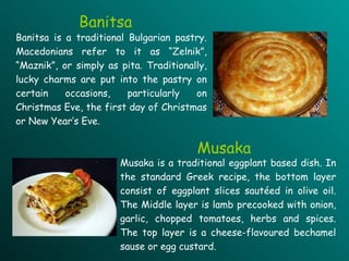Banitsa is a traditional Bulgarian pastry. Macedonians refer to it as “Zelnik”, “Maznik”, or simply as pita. Traditionally, lucky charms are put into the pastry on certain occasions, particularly on Christmas Eve, the first day of Christmas or New Year’s Eve. Musaka is a traditional eggplant based dish. In the standard Greek recipe, the bottom layer consist of eggplant slices sautéed in olive oil. The Middle layer is lamb precooked with onion, garlic, chopped tomatoes, herbs and spices. The top layer is a cheese-flavoured bechamel sause or egg custard.   Banitsa Musaka 