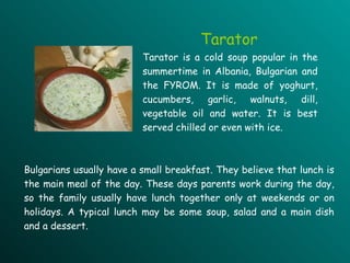 Tarator Tarator is a cold soup popular in the summertime in Albania, Bulgarian and the FYROM. It is made of yoghurt, cucumbers, garlic, walnuts, dill, vegetable oil and water. It is best served chilled or even with ice.   Bulgarians usually have a small breakfast. They believe that lunch is the main meal of the day. These days parents work during the day, so the family usually have lunch together only at weekends or on holidays. A typical lunch may be some soup, salad and a main dish and a dessert.  