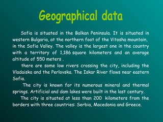 Sofia is situated in the Balkan Peninsula. It is situated in western Bulgaria, at the northern foot of the Vitosha mountain,  in the Sofia Valley. The valley is the largest one in the country with a territory of 1,186 square kilometers and an average altitude of 550 meters .  there are some low rivers crossing the city, including the Vladaiska and the Perlovska. The Iskar River flows near eastern Sofia.  The city is known for its numerous mineral and thermal springs. Artificial and dam lakes were built in the last century. The city is situated at less than 200  kilometers from the borders with three countries: Serbia, Macedonia and Greece. Geographical data 