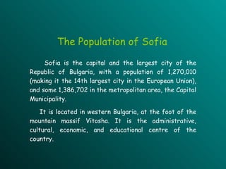 Sofia is the capital and  the  largest city of the Republic of Bulgaria, with a population of 1,270,010 (making it the 14th largest city in the European Union), and some 1,386,702 in the metropolitan area, the Capital Municipality.   It   is located in western Bulgaria, at the foot of the mountain mass if  Vitosha . It  is the administrative, cultural, economic, and educational centre of the country. The  Population  of Sofia 