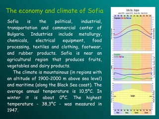 Sofia is the political, industrial, transportation and commercial center of Bulgaria. Industries include metallurgy, chemicals, electrical equipment, food processing, textiles and clothing, footwear, and rubber products. Sofia is near an agricultural region that produces fruits, vegetables and dairy products .   The climate is mountainous  ( in regions with an altitude of 1900-2000 m above sea level )  and maritime  ( along the Black Sea coast ) . The average annual temperature is 10,5 º C .   I n winter   it  is  about 0 º C. The highest temperature - 38,3 º C - was measured in 1947.  The economy and climate of Sofia 