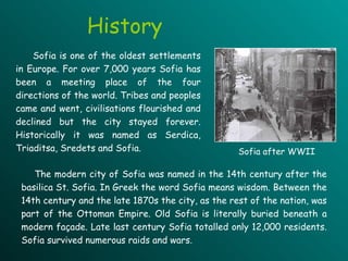 History Sofia is one of the oldest settlements in Europe. For over 7,000 years Sofia has been a meeting place of the four directions of the world. Tribes and peoples came and went, civilisations flourished and declined but the city stayed forever. Historically it  was named  as Serdica, Triaditsa, Sredets and Sofia.   The modern city of Sofia was named in the 14th century after the basilica St. Sofia. In Greek the word Sofia means wisdom. Between the 14th century and the late 1870s the city, as the rest of the nation, was part of the Ottoman Empire.  Old Sofia is literally buried beneath a modern fa ç ade. Late last century Sofia totalled only 12,000 residents.  Sofia survived numerous raids and wars.  Sofia after WWII 