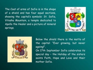 The Coat of arms of Sofia is in the shape of a shield and has four equal sections, showing the capital’s symbols: St. Sofia, Vitosha Mountain, a temple dedicated to Apollo the Healer and a picture of mineral springs.   Below the shield there is the motto of the capital: “Ever growing, but never ageing!”.  On 17th September Sofia celebrates its special day – the Holiday of the sisters saints Faith, Hope and Love and their mother Sofia. 