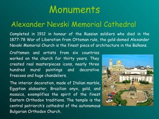 Monuments Completed in 1912 in honour  of  the Russian soldiers who died in the 1877-78 War of Liberation from Ottoman rule, the gold-domed Alexander Nevski Memorial Church is the finest piece   of architecture in the Balkans.   Craftsmen and artists from  six  countries worked on the church  for   thirty  years .   They  created real masterpieces icons, nearly  three hundred  mural paintings and decorative frescoes and huge chandeliers . The interior decoration, made of Italian marble, Egyptian alabaster, Brazilian onyx, gold, and mosaics,  exemplifies  the spirit of the finest Eastern Orthodox traditions. The temple is the central patriarch’s cathedral of the autonomous Bulgarian Orthodox Church. Alexander Nevski Memorial Cathedral 