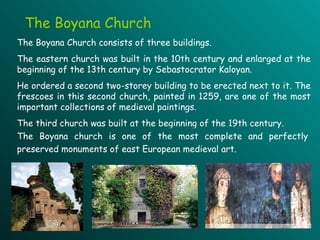 The Boyana Church The  Boyana Church consists of three buildings.   The eastern church was built in the 10th century  and  enlarged at the beginning of the 13th century by Sebastocrator Kaloyan .   He  ordered a second two - storey building to be erected next to it.   The frescoes in th is  second church, painted in 1259,  are  one of the most important collections of medieval paintings .  The third church  was  built at the beginning of the 19th century.   Th e Boyana church  is one of the most complete and perfectly preserved monuments of east European medieval art.  