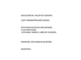 SOLUCCION DEL TALLER DE FILOSOFIA

LEIDY YOMARAOTÁLVARO GAVIRIA


INTITICION EDUCATIVA SAN ANTONIO
5 CLEI NOCTUCNO
 ACTIVIDAD: SOBRE EL LIBRO DE FILOSOFIA



PROFESOR: JOSE IGNACIO QUINTERO


04/03/2013
 