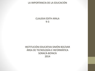 LA IMPORTANCIA DE LA EDUCACIÒN 
CLAUDIA EDITH AYALA 
9-3 
INSTITUCIÒN EDUCATIVA SIMÒN BOLÌVAR 
ÀREA DE TECNOLOGÌA E INFORMÀTICA 
SORACÀ-BOYACÀ 
2014 
 