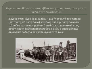  3. Κάθε σπίτι είχε δύο εξουσίες. Η μία ήταν αυτή του πατέρα
( πατριαρχική οικογένεια): κανένας από την οικογένεια δεν
τολμούσε να του αντιμιλήσει ή να δηλώσει ανυπακοή προς
αυτόν, και τη δεύτερη αποτελούσε ο Θεός, ο οποίος έπαιζε
σημαντικό ρόλο για την καθημερινότητά τους.
 