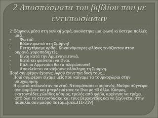 2ο
:Ξάφνου, μέσα στη γενική χαρά, ακούστηκε μια φωνή κι ύστερα πολλές
μαζί:
- Φωτιά!
- Βάλαν φωτιά στη Σμύρνη!
- Πεταχτήκαμε ορθοί. Κοκκινόμαυρες φλόγες τινάζονταν στον
ουρανό, χοροπηδηχτές.
- Είναι κατά την Αρμενογειτονιά.
- Κατά κει φαίνεται να ναι.
- Πάλι οι Αρμεναίοι θα τα πλερώσουνε!
- Αποκλείεται να κάψουνε ολόκληρη τη Σμύρνη.
Ποιό συμφέρον έχουνε; Αφού έγινε πια δική τους…
Ποιό συμφέρον είχαμε μείς που καίγαμε τα τουρκοχώρια στην
υποχώρηση;
Η φωτιά απλωνόταν παντού. Ντουμάνιασε ο ουρανός. Μαύρα σύγνεφα
ανηφορίζανε και μπερδευότανε το να με τ άλλο. Κόσμος,
εκατοντάδες χιλιάδες κόσμος, τρελός από φόβο, αρχίνησε να τρέχει
απ όλα τα στενοσόκακα και τους βερχανέδες και να ξεχύνεται στην
παραλία σαν μαύρο ποτάμι.(σελ.311-319)
 