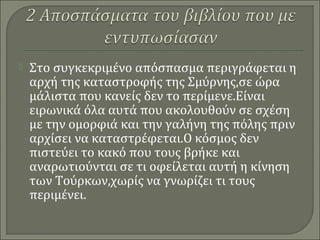  Στο συγκεκριμένο απόσπασμα περιγράφεται η
αρχή της καταστροφής της Σμύρνης,σε ώρα
μάλιστα που κανείς δεν το περίμενε.Είναι
ειρωνικά όλα αυτά που ακολουθούν σε σχέση
με την ομορφιά και την γαλήνη της πόλης πριν
αρχίσει να καταστρέφεται.Ο κόσμος δεν
πιστεύει το κακό που τους βρήκε και
αναρωτιούνται σε τι οφείλεται αυτή η κίνηση
των Τούρκων,χωρίς να γνωρίζει τι τους
περιμένει.
 