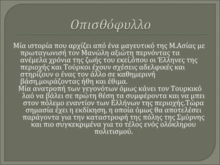 Μία ιστορία που αρχίζει από ένα μαγευτικό της Μ.Ασίας με
πρωταγωνισή τον Μανώλη αξιώτη περνόντας τα
ανέμελα χρόνια της ζωής του εκεί,όπου οι Έλληνες της
περιοχής και Τούρκοι έχουν σχέσεις αδελφικές και
στηρίζουν ο ένας τον άλλο σε καθημερινή
βάση,μοιράζοντας ήθη και έθιμα.
Μία ανατροπή των γεγονότων όμως κάνει τον Τουρκικό
λαό να βάλει σε πρώτη θέση τα συμφέροντα και να μπει
στον πόλεμο εναντίον των Ελλήνων της περιοχής.Τώρα
σημασία έχει η εκδίκηση, η οποία όμως θα αποτελέσει
παράγοντα για την καταστροφή της πόλης της Σμύρνης
και πιο συγκεκριμένα για το τέλος ενός ολόκληρου
πολιτισμού.
 