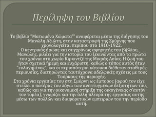 Το βιβλίο "Ματωμένα Χώματα"' αναφέρεται μέσω της διήγησης του
Μανώλη Αξιώτη, στην καταστροφή της Σμύρνης που
χρονολογείται περίπου στο 1910-1922.
Ο κεντρικός ήρωας και συγχρόνως αφηγητής του βιβλίου,
Μανώλης, μιλάει για την ιστορία του ξεκινώντας από τα πρώτα
του χρόνια στο χωρίο Κιρκιντζέ της Μικράς Ασίας. Η ζωή του
ήταν σχετικά ήρεμη και ευχάριστη, καθώς ο τόπος αυτός ήταν
"ευλογημένος", και οι περισσότεροι κάτοικοι διέθεταν σταθερές
περιουσίες, διατηρώντας ταυτόχρονα αδελφικές σχέσεις με τους
Τούρκους της περιοχής.
Στα χρόνια εργασίας του στη Σμύρνη ως έμπορος (αφού τον είχε
στείλει ο πατέρας του λόγω των ανεπτυγμένων δεξιοτήτων του,
καθώς και για την οικονομική στήριξη της οικογένειας σ’αυτόν
τον τομέα), γνωρίζει και την άλλη πλευρά της εργασίας αυτής
μέσω των πολλών και διαφορετικών εμπειριών του την περίοδο
αυτή.
 