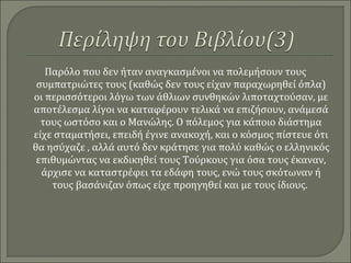 Παρόλο που δεν ήταν αναγκασμένοι να πολεμήσουν τους
συμπατριώτες τους (καθώς δεν τους είχαν παραχωρηθεί όπλα)
οι περισσότεροι λόγω των άθλιων συνθηκών λιποταχτούσαν, με
αποτέλεσμα λίγοι να καταφέρουν τελικά να επιζήσουν, ανάμεσά
τους ωστόσο και ο Μανώλης. Ο πόλεμος για κάποιο διάστημα
είχε σταματήσει, επειδή έγινε ανακοχή, και ο κόσμος πίστευε ότι
θα ησύχαζε , αλλά αυτό δεν κράτησε για πολύ καθώς ο ελληνικός
επιθυμώντας να εκδικηθεί τους Τούρκους για όσα τους έκαναν,
άρχισε να καταστρέφει τα εδάφη τους, ενώ τους σκότωναν ή
τους βασάνιζαν όπως είχε προηγηθεί και με τους ίδιους.
 