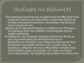 Τότε πραγματοποιείται και η στράτευση του Μανώλη στον
ελληνικό στρατό, ενώ όταν πλέον το μέτωπο διαλύεται
ύστερα από μερικά γεγονότα, επιστρέφει στη Σμύρνη,
στην οικογένειά του.
Αμέσως μετά πραγματοποιείται η εισβολή των Τούρκων
στη Σμύρνη, όπου και επήλθε η καταστροφή της ως
πράξη εκδίκησης.
Οι άνθρωποι της περιοχής πέρασαν απίστευτα δεινά, με
τους περισσότερους να σκοτώνονται και να
βασανίζονται ανελέητα, ενώ ελάχιστοι ήταν αυτοί που
κατάφεραν με μεγάλο κίνδυνο για τις ζωές τους να
ξεφύγουν, ανάμεσα τους και ο Μανώλης ο οποίος πήγε
στην Ελλάδα χωρίς να γνωρίζει την τύχη των δικών
του.Ο πολιτισμός της Σμύρνης είχε φτάσει στο τέλος του.
 
