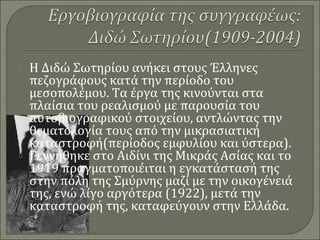  Η Διδώ Σωτηρίου ανήκει στους Έλληνες
πεζογράφους κατά την περίοδο του
μεσοπολέμου. Τα έργα της κινούνται στα
πλαίσια του ρεαλισμού με παρουσία του
αυτοβιογραφικού στοιχείου, αντλώντας την
θεματολογία τους από την μικρασιατική
καταστροφή(περίοδος εμφυλίου και ύστερα).
 Γεννήθηκε στο Αιδίνι της Μικράς Ασίας και το
1919 πραγματοποιέιται η εγκατάστασή της
στην πόλη της Σμύρνης μαζί με την οικογένειά
της, ενώ λίγο αργότερα (1922), μετά την
καταστροφή της, καταφεύγουν στην Ελλάδα.
 