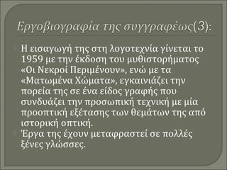 Η εισαγωγή της στη λογοτεχνία γίνεται το
1959 με την έκδοση του μυθιστορήματος
«Οι Νεκροί Περιμένουν», ενώ με τα
«Ματωμένα Χώματα», εγκαινιάζει την
πορεία της σε ένα είδος γραφής που
συνδυάζει την προσωπική τεχνική με μία
προοπτική εξέτασης των θεμάτων της από
ιστορική οπτική.
 Έργα της έχουν μεταφραστεί σε πολλές
ξένες γλώσσες.
 