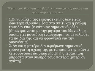 1.Οι γυναίκες της εποχής εκείνης δεν είχαν
ιδιαίτερη εξουσία μέσα στο σπίτι και η γνώμη
τους δεν έπαιζε κάποιον σημαντικό ρόλο
(όπως φαίνεται με την μητέρα του Μανώλη, η
οποία είχε μοναδική ενασχόληση να μεγαλώσει
τα παιδιά της και να φροντίσει για την
οικογένεια).
 2. Αν και η μητέρα δεν αφιέρωνε σημαντικό
χρόνο για τη σχέση της με τα παιδιά της, πάντα
λειτουργούσε ως υποστήριξη ή υπεράσπιση
μπροστά στον σκληρό τους πατέρα (μητρική
αγάπη).
 