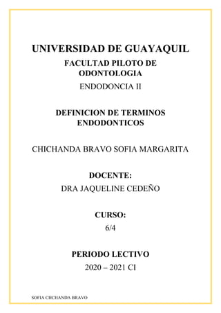 SOFIA CHCHANDA BRAVO
UNIVERSIDAD DE GUAYAQUIL
FACULTAD PILOTO DE
ODONTOLOGIA
ENDODONCIA II
DEFINICION DE TERMINOS
ENDODONTICOS
CHICHANDA BRAVO SOFIA MARGARITA
DOCENTE:
DRA JAQUELINE CEDEÑO
CURSO:
6/4
PERIODO LECTIVO
2020 – 2021 CI
 