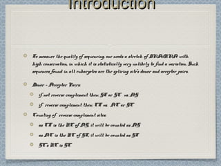 IntroductionIntroduction
To measure the quality of sequencing, one needs a stretch of DNA/RNA withTo measure the quality of sequencing, one needs a stretch of DNA/RNA with
high conservation, in which it is statistically very unlikely to find a variation. Suchhigh conservation, in which it is statistically very unlikely to find a variation. Such
sequences found in all eukaryotes are the splicing site’s donor and acceptor pairs.sequences found in all eukaryotes are the splicing site’s donor and acceptor pairs.
Donor - Acceptor Pairs:Donor - Acceptor Pairs:
if not reverse complement then: GT or GC vs. AGif not reverse complement then: GT or GC vs. AG
if reverse complement then: CT vs. AC or GCif reverse complement then: CT vs. AC or GC
Counting of reverse complement sites:Counting of reverse complement sites:
as CT is the RC of AG, it will be counted as AGas CT is the RC of AG, it will be counted as AG
as AC is the RC of GT, it will be counted as GTas AC is the RC of GT, it will be counted as GT
GC’s RC is GCGC’s RC is GC
 