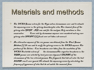 Materials and methodsMaterials and methods
The NCBI Genome entries for the Oryza sativa chromosomes were used to estimateThe NCBI Genome entries for the Oryza sativa chromosomes were used to estimate
the sequencing error in the splicing donor/acceptor sites. The classical form of thethe sequencing error in the splicing donor/acceptor sites. The classical form of the
splicing sites (GT/GC - AG) was used for the analysis. Only variations in thissplicing sites (GT/GC - AG) was used for the analysis. Only variations in this
conservativeconservative Error rate by chromosome sequence were considered and any rareError rate by chromosome sequence were considered and any rare
splicing sites (AT/AC) [2] found were not taken into account.splicing sites (AT/AC) [2] found were not taken into account.
An alternative sequence of the rice genome was obtained from the Plant GenomeAn alternative sequence of the rice genome was obtained from the Plant Genome
Database [1]. It was used to verify the splicing errors in the NCBI sequence. TheDatabase [1]. It was used to verify the splicing errors in the NCBI sequence. The
positions of the Intron - Exon boundaries were taken from the annotation of thepositions of the Intron - Exon boundaries were taken from the annotation of the
NCBI Nucleotide entries ofNCBI Nucleotide entries of the chromosomes.The respective boundaries in thethe chromosomes.The respective boundaries in the
PGDB genome were selected by local pairwise alignment (BLAST) of thePGDB genome were selected by local pairwise alignment (BLAST) of the
chromosomes of the two retrieved genomes. The fragments that did not enter the bestchromosomes of the two retrieved genomes. The fragments that did not enter the best
BLAST result were ignored. We estimate the sequencing errors by calculating theBLAST result were ignored. We estimate the sequencing errors by calculating the
frequency of appearance of sites that do not match the canonical form.frequency of appearance of sites that do not match the canonical form.
 
