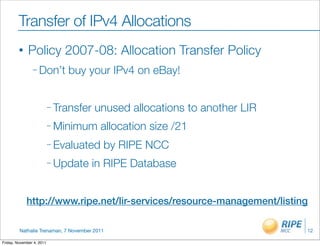 Transfer of IPv4 Allocations
         •    Policy 2007-08: Allocation Transfer Policy
                – Don’t        buy your IPv4 on eBay!


                           – Transfer   unused allocations to another LIR
                           – Minimum     allocation size /21
                           – Evaluated    by RIPE NCC
                           – Update     in RIPE Database


             http://www.ripe.net/lir-services/resource-management/listing

         Nathalie Trenaman, 7 November 2011                                 12

Friday, November 4, 2011
 