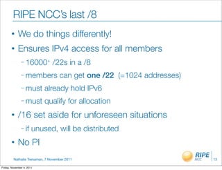 RIPE NCC’s last /8
       •    We do things differently!
       •    Ensures IPv4 access for all members
               – 16000+        /22s in a /8
               – members           can get one /22 (=1024 addresses)
               – must      already hold IPv6
               – must      qualify for allocation
       •    /16 set aside for unforeseen situations
               – if    unused, will be distributed
       •    No PI
         Nathalie Trenaman, 7 November 2011                            13

Friday, November 4, 2011
 