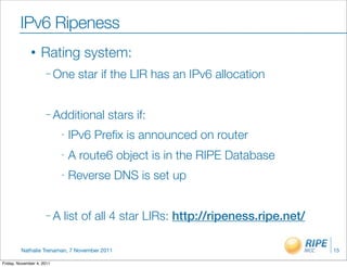 IPv6 Ripeness
              •    Rating system:
                     – One      star if the LIR has an IPv6 allocation


                     – Additional        stars if:
                           -   IPv6 Preﬁx is announced on router
                           -   A route6 object is in the RIPE Database
                           -   Reverse DNS is set up


                     –A    list of all 4 star LIRs: http://ripeness.ripe.net/

         Nathalie Trenaman, 7 November 2011                                     15

Friday, November 4, 2011
 