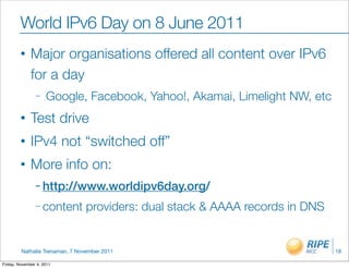 World IPv6 Day on 8 June 2011
         •    Major organisations offered all content over IPv6
              for a day
                –    Google, Facebook, Yahoo!, Akamai, Limelight NW, etc
         •    Test drive
         •    IPv4 not “switched off”
         •    More info on:
                – http://www.worldipv6day.org/

                – content       providers: dual stack & AAAA records in DNS


         Nathalie Trenaman, 7 November 2011                                   18

Friday, November 4, 2011
 