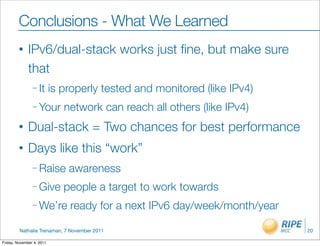 Conclusions - What We Learned
         •    IPv6/dual-stack works just ﬁne, but make sure
              that
                – It       is properly tested and monitored (like IPv4)
                – Your        network can reach all others (like IPv4)
         •    Dual-stack = Two chances for best performance
         •    Days like this “work”
                – Raise        awareness
                – Give        people a target to work towards
                – We’re        ready for a next IPv6 day/week/month/year

         Nathalie Trenaman, 7 November 2011                                20

Friday, November 4, 2011
 