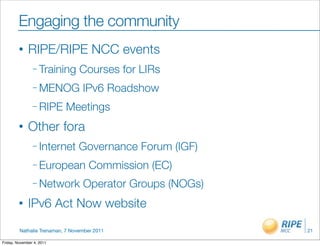 Engaging the community
         •    RIPE/RIPE NCC events
                – Training       Courses for LIRs
                – MENOG           IPv6 Roadshow
                – RIPE     Meetings
         •    Other fora
                – Internet      Governance Forum (IGF)
                – European          Commission (EC)
                – Network         Operator Groups (NOGs)
         •    IPv6 Act Now website

         Nathalie Trenaman, 7 November 2011                21

Friday, November 4, 2011
 