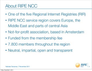 About RIPE NCC
         •    One of the ﬁve Regional Internet Registries (RIR)
         •    RIPE NCC service region covers Europe, the
              Middle East and parts of central Asia
         •    Not-for-proﬁt association, based in Amsterdam
         •    Funded from the membership fee
         •    7.800 members throughout the region
         •    Neutral, impartial, open and transparent



         Nathalie Trenaman, 7 November 2011                       3

Friday, November 4, 2011
 