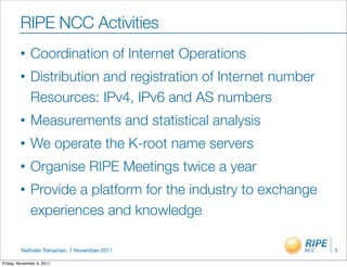 RIPE NCC Activities
         •    Coordination of Internet Operations
         •    Distribution and registration of Internet number
              Resources: IPv4, IPv6 and AS numbers
         •    Measurements and statistical analysis
         •    We operate the K-root name servers
         •    Organise RIPE Meetings twice a year
         •    Provide a platform for the industry to exchange
              experiences and knowledge

         Nathalie Trenaman, 7 November 2011                      5

Friday, November 4, 2011
 