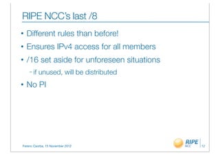 RIPE NCC’s last /8
•   Different rules than before!
•   Ensures IPv4 access for all members
•   /16 set aside for unforeseen situations
    – if   unused, will be distributed
•   No PI




Ferenc Csorba, 15 November 2012               12
 