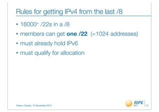 Rules for getting IPv4 from the last /8
•   16000+ /22s in a /8
•   members can get one /22 (=1024 addresses)
•   must already hold IPv6
•   must qualify for allocation




Ferenc Csorba, 15 November 2012                 13
 