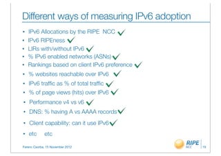 Different ways of measuring IPv6 adoption
•   IPv6 Allocations by the RIPE NCC
•   IPv6 RIPEness
•   LIRs with/without IPv6
•   % IPv6 enabled networks (ASNs)
•   Rankings based on client IPv6 preference
•   % websites reachable over IPv6
•   IPv6 trafﬁc as % of total trafﬁc
•   % of page views (hits) over IPv6
•   Performance v4 vs v6
•   DNS: % having A vs AAAA records
•   Client capability: can it use IPv6
•   etc      etc

Ferenc Csorba, 15 November 2012                19
 