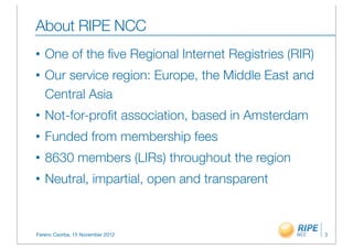 About RIPE NCC
•   One of the ﬁve Regional Internet Registries (RIR)
•   Our service region: Europe, the Middle East and
    Central Asia
•   Not-for-proﬁt association, based in Amsterdam
•   Funded from membership fees
•   8630 members (LIRs) throughout the region
•   Neutral, impartial, open and transparent



Ferenc Csorba, 15 November 2012                         3
 