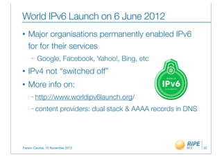 World IPv6 Launch on 6 June 2012
•   Major organisations permanently enabled IPv6
    for for their services
     –   Google, Facebook, Yahoo!, Bing, etc
•   IPv4 not “switched off”
•   More info on:
     – http://www.worldipv6launch.org/

     – content         providers: dual stack & AAAA records in DNS




Ferenc Csorba, 15 November 2012                                      33
 
