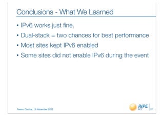 Conclusions - What We Learned
•   IPv6 works just ﬁne.
•   Dual-stack = two chances for best performance
•   Most sites kept IPv6 enabled
•   Some sites did not enable IPv6 during the event




Ferenc Csorba, 15 November 2012                       37
 