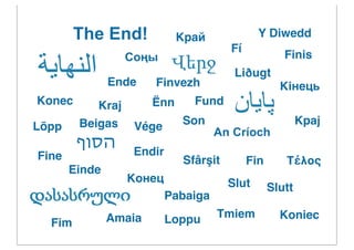The End!             Kрай             Y Diwedd
                                       Fí
                  Соңы                               Finis
                                        Liðugt
               Ende    Finvezh                      Kiнець
Konec      Kraj        Ënn     Fund

Lõpp    Beigas     Vége      Son                          Kpaj
                                     An Críoch
        ‫הסוף‬       Endir
Fine                         Sfârşit        Fin      Τέλος
       Einde
                  Конeц                Slut       Slutt
                           Pabaiga
               Amaia       Loppu     Tmiem          Koniec
  Fim
 