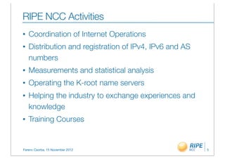 RIPE NCC Activities
•   Coordination of Internet Operations
•   Distribution and registration of IPv4, IPv6 and AS
    numbers
•   Measurements and statistical analysis
•   Operating the K-root name servers
•   Helping the industry to exchange experiences and
    knowledge
•   Training Courses


Ferenc Csorba, 15 November 2012                          5
 