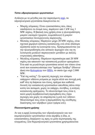 Τύποι υδροηλεκτρικών εργοστασίων
Ανάλογα με το μέγεθος και την παραγόμενη ισχύ, τα
υδροηλεκτρικά εργοστάσια διακρίνονται σε:
• Μικρής κλίμακας: Είναι εγκαταστάσεις που, όπως
υποδηλώνει το όνομά τους, παράγουν από 1 kW έως 1
MW ισχύος. Η βασική τους χρήση είναι η ηλεκτροδότηση
μικρών οικισμών (χωριών, κωμοπόλεων) ή μικρών
εργοστασίων δευτερογενούς παραγωγής.
• Μεσαίας κλίμακας: Παράγουν μέχρι 20 MW ισχύος, είναι
σχετικά χαμηλού κόστους κατασκευής ενώ είναι ιδιαίτερα
αξιόπιστα κατά τη λειτουργία τους. Χρησιμοποιούνται για
την ηλεκτροδότηση είτε αστικών περιοχών είτε για τη
λειτουργία μεγάλων παραγωγικών μονάδων με πολλές
ενεργειακές απαιτήσεις.
• Μεγάλης κλίμακας: Παράγουν περισσότερα από 20 MW
ισχύος και απαιτούν την κατασκευή μεγάλων φραγμάτων.
Ένα από τα μεγαλύτερα εργοστάσια αυτού του τύπου είναι
αυτό που κατασκευάστηκε στο "φράγμα Χούβερ" (Hoover
dam) στο Κολοράντο των ΗΠΑ, το οποίο έχει ισχύ 2.000
MW.
• "Επί της κοίτης": Σε αρκετές περιοχές του κόσμου
υπάρχουν υδάτινα ρεύματα με ταχεία αλλά και συνεχή ροή
καθ' όλη τη διάρκεια του έτους, πράγμα που καθιστά
δυνατή την κατασκευή εργοστασίων απευθείας πάνω στην
κοίτη του ποταμού, χωρίς να υπάρχει, συνήθως, η ανάγκη
κατασκευής φράγματος. Το πλεονέκτημά τους είναι η
πολύ μικρή περιβαλλοντική παρέμβαση στις γύρω
περιοχές και χωρίς να επηρεάζεται η ροή των υδάτων.
Μειονέκτημά τους είναι η παρεμπόδιση της ελεύθερης
διακίνησης των υδρόβιων ζώων (ψάρια κτλ).
Πλεονεκτήματα χρήσης
Αν και η αρχή λειτουργίας των υδροηλεκτρικών και των
ατμοηλεκτρικών εργοστασίων είναι ακριβώς η ίδια, οι
εγκαταστάσεις διαφέρουν ως προς το μέσο περιστροφής της
τουρμπίνας: Στα θερμοηλεκτρικά εργοστάσια χρησιμοποιείται
 