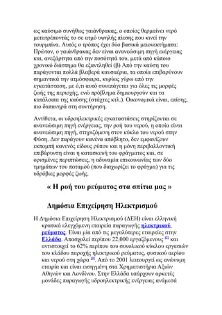 ως καύσιμο συνήθως γαιάνθρακας, ο οποίος θερμαίνει νερό
μετατρέποντάς το σε ατμό υψηλής πίεσης που κινεί την
τουρμπίνα. Αυτός ο τρόπος έχει δύο βασικά μειονεκτήματα:
Πρώτον, ο γαιάνθρακας δεν είναι ανανεώσιμη πηγή ενέργειας
και, ανεξάρτητα από την ποσότητά του, μετά από κάποιο
χρονικό διάστημα θα εξαντληθεί (β) Από την καύση του
παράγονται πολλά βλαβερά καυσαέρια, τα οποία επιβαρύνουν
σημαντικά την ατμόσφαιρα, κυρίως γύρω από την
εγκατάσταση, με ό,τι αυτό συνεπάγεται για όλες τις μορφές
ζωής της περιοχής, ενώ πρόβλημα δημιουργούν και τα
κατάλοιπα της καύσης (στάχτες κτλ.). Οικονομικά είναι, επίσης,
πιο δαπανηρά στη συντήρηση.
Αντίθετα, οι υδροηλεκτρικές εγκαταστάσεις στηρίζονται σε
ανανεώσιμη πηγή ενέργειας, την ροή του νερού, η οποία είναι
ανανεώσιμη πηγή, στηριζόμενη στον κύκλο του νερού στην
Φύση. Δεν παράγουν κανένα απόβλητο, δεν εμφανίζουν
εκπομπή κανενός είδους ρύπου και η μόνη περιβαλλοντική
επιβάρυνση είναι η κατασκευή του φράγματος και, σε
ορισμένες περιπτώσεις, η αδυναμία επικοινωνίας των δύο
τμημάτων του ποταμού (που διαχωρίζει το φράγμα) για τις
υδρόβιες μορφές ζωής.
« Η ροή του ρεύματος στα σπίτια μας »
Δημόσια Επιχείρηση Ηλεκτρισμού
Η Δημόσια Επιχείρηση Ηλεκτρισμού (ΔΕΗ) είναι ελληνική
κρατικά ελεγχόμενη εταιρεία παραγωγής ηλεκτρικού
ρεύματος. Είναι μία από τις μεγαλύτερες εταιρείες στην
Ελλάδα. Απασχολεί περίπου 22,000 εργαζόμενους [2]
και
αντιστοιχεί το 62% περίπου του συνολικού κύκλου εργασιών
του κλάδου παροχής ηλεκτρικού ρεύματος, φυσικού αερίου
και νερού στη χώρα [3]
. Από το 2001 λειτουργεί ως ανώνυμη
εταιρία και είναι εισηγμένη στα Χρηματιστήρια Αξιών
Αθηνών και Λονδίνου. Στην Ελλάδα υπάρχουν αρκετές
μονάδες παραγωγής υδροηλεκτρικής ενέργειας ανάμεσά
 