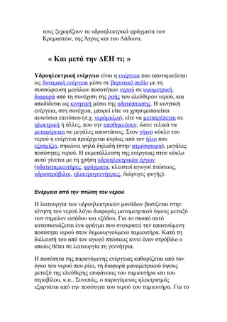 τους ξεχωρίζουν τα υδροηλεκτρικά φράγματα των
Κρεμαστών, της Άγρας και του Λάδωνα.
« Και μετά την ΔΕΗ τι; »
Υδροηλεκτρική ενέργεια είναι η ενέργεια που αποταμιεύεται
ως δυναμική ενέργεια μέσα σε βαρυτικό πεδίο με τη
συσσώρευση μεγάλων ποσοτήτων νερού σε υψομετρική
διαφορά από τη συνέχιση της ροής του ελεύθερου νερού, και
αποδίδεται ως κινητική μέσω της υδατόπτωσης. Η κινητική
ενέργεια, στη συνέχεια, μπορεί είτε να χρησιμοποιείται
αυτούσια επιτόπου (π.χ. νερόμυλοι), είτε να μετατρέπεται σε
ηλεκτρική ή άλλες, που την αποθηκεύουν, ώστε τελικά να
μεταφέρεται σε μεγάλες αποστάσεις. Στον γήινο κύκλο του
νερού η ενέργεια προέρχεται κυρίως από τον ήλιο που
εξατμίζει, σηκώνει ψηλά δηλαδή (στην ατμόσφαιρα), μεγάλες
ποσότητες νερού. Η εκμετάλλευση της ενέργειας στον κύκλο
αυτό γίνεται με τη χρήση υδροηλεκτρικών έργων
(υδατοταμιευτήρες, φράγματα, κλειστοί αγωγοί πτώσεως,
υδροστρόβιλοι, ηλεκτρογεννήτριες, διώρυγες φυγής).
Ενέργεια από την πτώση του νερού
Η λειτουργία των υδροηλεκτρικών μονάδων βασίζεται στην
κίνηση του νερού λόγω διαφοράς μανομετρικού ύψους μεταξύ
των σημείων εισόδου και εξόδου. Για το σκοπό αυτό
κατασκευάζεται ένα φράγμα που συγκρατεί την απαιτούμενη
ποσότητα νερού στον δημιουργούμενο ταμιευτήρα. Κατά τη
διέλευσή του από τον αγωγό πτώσεως κινεί έναν στρόβιλο ο
οποίος θέτει σε λειτουργία τη γεννήτρια.
Η ποσότητα της παραγόμενης ενέργειας καθορίζεται από τον
όγκο του νερού που ρέει, τη διαφορά μανομετρικού ύψους
μεταξύ της ελεύθερης επιφάνειας του ταμιευτήρα και του
στροβίλου, κ.α.. Συνεπώς, ο παραγόμενος ηλεκτρισμός
εξαρτάται από την ποσότητα του νερού του ταμιευτήρα. Για το
 