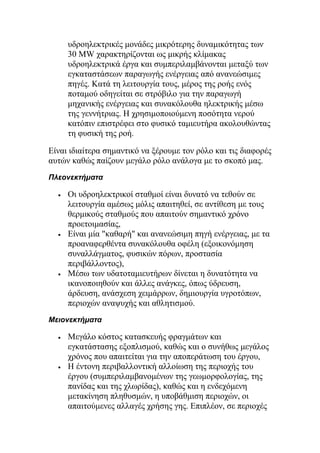υδροηλεκτρικές μονάδες μικρότερης δυναμικότητας των
30 MW χαρακτηρίζονται ως μικρής κλίμακας
υδροηλεκτρικά έργα και συμπεριλαμβάνονται μεταξύ των
εγκαταστάσεων παραγωγής ενέργειας από ανανεώσιμες
πηγές. Κατά τη λειτουργία τους, μέρος της ροής ενός
ποταμού οδηγείται σε στρόβιλο για την παραγωγή
μηχανικής ενέργειας και συνακόλουθα ηλεκτρικής μέσω
της γεννήτριας. Η χρησιμοποιούμενη ποσότητα νερού
κατόπιν επιστρέφει στο φυσικό ταμιευτήρα ακολουθώντας
τη φυσική της ροή.
Είναι ιδιαίτερα σημαντικό να ξέρουμε τον ρόλο και τις διαφορές
αυτών καθώς παίζουν μεγάλο ρόλο ανάλογα με το σκοπό μας.
Πλεονεκτήματα
• Οι υδροηλεκτρικοί σταθμοί είναι δυνατό να τεθούν σε
λειτουργία αμέσως μόλις απαιτηθεί, σε αντίθεση με τους
θερμικούς σταθμούς που απαιτούν σημαντικό χρόνο
προετοιμασίας,
• Είναι μία "καθαρή" και ανανεώσιμη πηγή ενέργειας, με τα
προαναφερθέντα συνακόλουθα οφέλη (εξοικονόμηση
συναλλάγματος, φυσικών πόρων, προστασία
περιβάλλοντος),
• Μέσω των υδατοταμιευτήρων δίνεται η δυνατότητα να
ικανοποιηθούν και άλλες ανάγκες, όπως ύδρευση,
άρδευση, ανάσχεση χειμάρρων, δημιουργία υγροτόπων,
περιοχών αναψυχής και αθλητισμού.
Μειονεκτήματα
• Μεγάλο κόστος κατασκευής φραγμάτων και
εγκατάστασης εξοπλισμού, καθώς και ο συνήθως μεγάλος
χρόνος που απαιτείται για την αποπεράτωση του έργου,
• Η έντονη περιβαλλοντική αλλοίωση της περιοχής του
έργου (συμπεριλαμβανομένων της γεωμορφολογίας, της
πανίδας και της χλωρίδας), καθώς και η ενδεχόμενη
μετακίνηση πληθυσμών, η υποβάθμιση περιοχών, οι
απαιτούμενες αλλαγές χρήσης γης. Επιπλέον, σε περιοχές
 