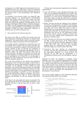 development of an ADK (Application Development Kit) were               The four layers forming Smart Applications have different
scheduled from the start of the project. Thus, the community       responsibilities:
will have not only the Smart-M3 solution definition but also all
the necessary tools to start programming smart application         • Logic. The developer is only responsible for this layer. The
based on it.                                                         other ones are generated automatically by the ADK. Once
                                                                     the developer has chosen the programming language, the
As described in the previous section, the Smart-M3 open              ontologies to be used and the communication protocols
innovation platform is an information-level interoperability         (this is done using a wizard), they only have to concentrate
solution that enables multi device, multi vendor, and multi          in developing the logic dealing with the API provided by
domain interoperability. This heterogeneity means that the           the model layer.
ADK must include the possibility of programming in several
languages and therefore different editors, compilers, debuggers,   • Model. This layer provides the mapping of the ontologies
etc. Hence, the IDE (Integrated Development Environment)             into classes. The programmers not familiar with ontologies
must have a great flexibility to include different needs and be      or Smart-M3 translate all the ontology concepts (selected
extensible to fulfill any future requirements. Moreover, it          with other tools of the ADK) into classes in order to
should be also very intuitive and easy to use.                       facilitate their use. The generated classes know how to map
                                                                     method calls to SIB calls. So from the point of view of the
                                                                     programmer they only see an API representing concepts
A. Smart Application Development Approach
                                                                     (e.g. devices, sensors, actuators, capacities, services, etc.)
                                                                     and do not know anything about communication, SIB
The goals of the ADK are twofold. First, provide tools and           protocols or semantic issues.
APIs (Application Programming Interface) to develop Smart          • SSAP. This layer is an API with a set of classes to deal with
Applications. And second, hide as much as possible semantic          the SIB. It sends and receives all the SSAP protocol
technologies complexity and Smart-M3 to the programmers.             messages to/from the SIB, and makes appropriate changes
Even though semantic technologies are becoming more and              in the upper model layer. This layer does not know
more familiar due to semantic web, the reality is that their use     anything about the communication protocols (TCP/IP,
are still more concentrated in academia world rather than in the     Bluetooth, Zigbee, etc.) used to connect with a SIB.
industry. Because of this, we find that the community of           • Connectors. This layer abstracts the communication
developers is very skilled in programming languages but not in       protocols. The three main responsibilities are implementing
semantics. Hence, the ADK must provide some kind of                  the input/output operations in a given protocol, the
solution that allows developers work directly with classes and       discovery of the SIB and the management of a
not with ontologies. So bearing in mind this fact and also the       communication inherent errors like interruptions, timeouts,
goal of spreading the use of Smart-M3 to as much people as           etc.
possible, the ADK includes the necessary tools and APIs to
fulfill this important requirement.                                Although the layers are designed to cooperate among
                                                                   themselves, each one is completely independent from the upper
One of the main problems to face during smart application          ones. Therefore, a programmer can add abstraction as needed.
development is how to model the ontology in order to have a        For example, if they want to use only connection facilities they
lightweight class structure representing the concepts to be used   have to add connectors layer. If they do not want to deal with
in runtime. In our approach, we have divided the smart             SSAP protocol, they can add SSAP layer. If they prefer work
application in four layers (represented in figure 4) responsible   with classes instead of ontologies then they add model layer
for dealing with the semantic information stored in the SIB.       and so on. Anyway, the default and recommended way of
The layer called Model is a class representation of the concepts   development is to use all layers.
defined in the ontology. To generate it, we are developing a
tool called OWL2Classes based on templates. This tool is
capable of translating from OWL to several programming             Let’s see an example. Suppose we have defined the following
languages and generates an API that interacts with below           class definition and hierarchy in the ontology:
layers.                                                                <owl:Class rdf:about="#Event">
                                                                           <rdfs:subClassOf rdf:resource="&owl;Thing"/>
In the figure 6 the smart application layers are presented. The        </owl:Class>
parts representing the KP are automatically generated, so the
developer only has to add the logic layer to create a smart            <owl:Class rdf:about="#RawEvent">
application.                                                               <rdfs:subClassOf rdf:resource="#Event"/>
                                                                       </owl:Class>

                                                                       <owl:Class rdf:about="#SmokeEvent">
                                                                           <rdfs:subClassOf rdf:resource="#RawEvent"/>
                                                                       </owl:Class>

                                                                       <owl:Class rdf:about="#Location">
                                                                           <rdfs:subClassOf rdf:resource="&owl;Thing"/>
                 Figure 4. Smart Application layers.                   </owl:Class>
 