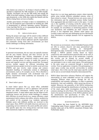 (the clients) can connect to. As Eclipse is based on OSGi, we        C. Smart city
decided to implement the SIB simulator as an OSGi bundle.
Thereby, developers can use the SIB inside and outside the           Smart city is a very large application context, where typically
ADK to test their solutions. Eclipse relay on Equinox OSGi to
                                                                     public areas include different embedded systems, some of
gain dynamicity, so the ADK also exploit this benefit with the
                                                                     them critical or closed. Personal devices can access some of
ability of plug future services as bundles.
                                                                     this information and the embedded systems further benefit
Another great feature of Eclipse is that it is multiplatform. In     from aggregated data provided to users in the space. A smart
fact, the development team responsible for building the ADK          city is the capability of creating on-the-fly systems that are
is programming in different operating systems (Windows,              able to organize a smart environment around a public place,
Linux and Mac OS X), so it is guaranteed that the ADK will           for example, for surveillance or monitoring purposes. In this
run at least in these platforms.                                     case dynamicity and scalability are main concerns while
                                                                     privacy is less important here. Distinct smart spaces can
                   IV.   APPLICATIONS AREAS                          overlap in space and time and challenging services that benefit
During the project real usage will be tested in three different      from information in multiple domains will be supported by
applications contexts: personal spaces, smart indoor spaces          SOFIA.
and smart city. Each of these addresses specific requirements                              V.   CONCLUSIONS
and constraints arising from their environments yet faces
similar challenges in sharing information.
                                                                     We envision an environment, where Embedded Systems (ESs)
                                                                     are able to connect, discover and enjoy personalized and
A. Personal smart spaces                                             cooperating      services    operating     on    interoperable,
                                                                     heterogeneous data. Connection at the lower level will occur
In personal environments, the use cases are typically dynamic        through a SOFIA general overlay based on legacy
and the area limited. Devices and their services can be              connectivity and communication protocols that can be seen as
developed throughout their lifetime, independent of each             the basic communication layer of the architecture. Logically
other. A “personal space” proactively creates a smart space          this overlay can be formed by several islands of
around a moving person in order to enable this person to             interconnected ESs. At a higher level of abstraction, each ES
access and organize services and data around him. Envisaged          can participate to one or more smart spaces. ESs participating
services include support for efficient networking and                to the same smart are connected through a second level
interaction between people involved in mobile social activities      overlay. From an application viewpoint, ESs participating to a
(PMSN) and may involve smart storage and context-                    smart space overlay may provide services/data to another
dependent handling of multimedia content in challenging              smart space. Also in this case the smart space specific overlay
environments, such as, for example, in cars. This is therefore a     can be seen as several islands formed by interconnected ESs.
highly dynamic environment with on-demand trust and
privacy requirements while scalability not necessarily is a          SOFIA Open Innovation reference Platform will support the
primary concern                                                      interworking of smart embedded services for creating and
                                                                     managing different smart spaces, through the use of
                                                                     composability and semantic techniques, in order to guarantee
B. Smart indoor spaces
                                                                     dynamicity, trust and scalability, while preserving privacy if
                                                                     needed. Moreover, the generality of the SOFIA architecture
In smart indoor spaces like e.g. smart office, embedded              will be ensured through the identification of ontology for each
infrastructure equipment as well as appliances and personal          of the smart space under investigation and by deriving a
devices can share information without being part of an               common ontology for all of them. This common ontology will
integrated system. A smart indoor space has the target of self-      lead to the layered architecture of the SOFIA platform and to
organizing sensors and devices inside buildings to enhance           the identification and specification of both, the core
their efficiency at several levels (e.g., energy efficiency, smart   middleware and the smart-space specific services.
maintenance) and to enhance also safety, security, productivity
and comfort of the occupants (e.g. residents, operators).
Multiple actors with different profiles are involved in this                             ACKNOWLEDGMENTS
smart space. Here, SOFIA will enable discovery and access to            This project has been funded by the ARTEMIS Joint
cooperating services tailored to the actors profile and context.     Undertaking under Project contract 100017, and national EU
This specific space has very strong privacy and trust issues         member states part of the SOFIA consortium (Finland, Italy,
while dynamicity might be a secondary concern.                       Netherlands, Spain).
 