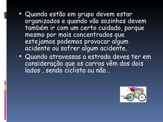 Quando estão em grupo devem estar organizados e quando vão sozinhos devem também ir com um certo cuidado, porque mesmo por mais concentrados que estejamos podemos provocar algum acidente ou sofrer algum acidente.  Quando atravessas a estrada deves ter em consideração que os carros vêm dos dois lados , sendo ciclista ou não…  
